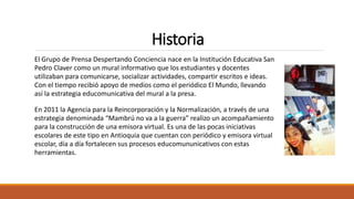 Historia
El Grupo de Prensa Despertando Conciencia nace en la Institución Educativa San
Pedro Claver como un mural informativo que los estudiantes y docentes
utilizaban para comunicarse, socializar actividades, compartir escritos e ideas.
Con el tiempo recibió apoyo de medios como el periódico El Mundo, llevando
así la estrategia educomunicativa del mural a la presa.
En 2011 la Agencia para la Reincorporación y la Normalización, a través de una
estrategia denominada “Mambrú no va a la guerra” realizo un acompañamiento
para la construcción de una emisora virtual. Es una de las pocas iniciativas
escolares de este tipo en Antioquia que cuentan con periódico y emisora virtual
escolar, día a día fortalecen sus procesos educomununicativos con estas
herramientas.
 