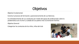Objetivos
Objetivo Fundamental:
Construir procesos de formación y aprovisionamiento de sus falencias.
Es el fortalecimiento de sus conductas por medio del apoyo de profesionales sobre la
problemática con el amor y cuidado de sus padres más la orientación familiar.
Objetivo General:
Categorizar las conductas de los niños, niñas del club
 
