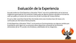 Evaluación de la Experiencia
Se pudo evidenciar Club Deportivo y Educativo “Fénix” nace de la problemática de las barreras
imaginarias generada por las conductas inadecuadas de algunos jóvenes ubicados en los barrios
calle san pablo y el rosario de la comuna tres (3) del municipio de Turbaco Bolívar.
El cual su líder social Dani Daniel Díaz Hernández tomo esta iniciativa hace 26 meses y ha
continuado con ella hasta la fecha presente.
El club Deportivo y Educativo “Fénix” se encuentra en funcionamientos con algunos cambios por
la pandemia, pero sigue con sus procesos educo deportivos utilizando las herramienta
elementales de las TIC acorde a las fortalezas y debilidades de los integrantes.
 