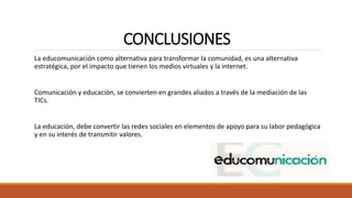 CONCLUSIONES
La educomunicación como alternativa para transformar la comunidad, es una alternativa
estratégica, por el impacto que tienen los medios virtuales y la internet.
Comunicación y educación, se convierten en grandes aliados a través de la mediación de las
TICs.
La educación, debe convertir las redes sociales en elementos de apoyo para su labor pedagógica
y en su interés de transmitir valores.
 