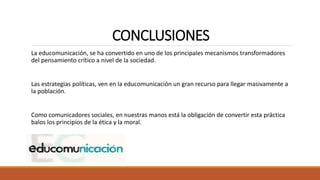 CONCLUSIONES
La educomunicación, se ha convertido en uno de los principales mecanismos transformadores
del pensamiento crítico a nivel de la sociedad.
Las estrategias políticas, ven en la educomunicación un gran recurso para llegar masivamente a
la población.
Como comunicadores sociales, en nuestras manos está la obligación de convertir esta práctica
balos los principios de la ética y la moral.
 