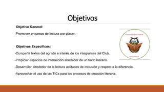 Objetivos
Objetivo General:
-Promover procesos de lectura por placer.
Objetivos Específicos:
-Compartir textos del agrado e interés de los integrantes del Club.
-Propiciar espacios de interacción alrededor de un texto literario.
-Desarrollar alrededor de la lectura actitudes de inclusión y respeto a la diferencia.
-Aprovechar el uso de las TICs para los procesos de creación literaria.
 