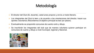 Metodología
 El director del Club (EL docente), cada lunes propone y envía un texto literario.
 Los integrantes del Club lo leen y de acuerdo a las orientaciones del director, hacen sus
aportes voluntarios (Recordemos el objetivo principal es leer por placer).
 Eventualmente se propondrá concursos de cuento corto y dibujo.
 Se inscribirán los integrantes del club que de manera voluntaria quieran participar en
concursos de cuento y dibujo a nivel municipal, regional y Nacional.
 