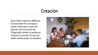 Zona Joven nació en 2006 por
la necesidad de un espacio
radial, hecho por y para los
jóvenes del municipio de
Chigorodó, donde se pudieran
expresar y conocer lo que les
atañe desde todos los ámbitos.
Creación
 