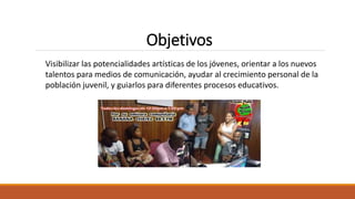 Visibilizar las potencialidades artísticas de los jóvenes, orientar a los nuevos
talentos para medios de comunicación, ayudar al crecimiento personal de la
población juvenil, y guiarlos para diferentes procesos educativos.
Objetivos
 