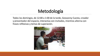 Todos los domingos, de 12:00 a 1:00 de la tarde, Geovanny Cuesta, creador
y presentador del espacio, interactúa con invitados, mientras alterna con
frases reflexivas y temas de superación.
Metodología
 