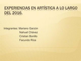 EXPERIENCIAS EN ARTÍSTICA A LO LARGO
DEL 2016.
Integrantes: Mariano Garzón
Nahuel Chávez
Cristian Bonillo
Facundo Ríos
 