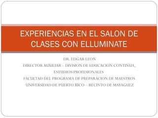 DR. EDGAR LEON DIRECTOR AUXILIAR – DIVISION DE EDUCACION CONTINUA,  ESTUDIOS PROFESIONALES  FACULTAD DEL PROGRAMA DE PREPARACION DE MAESTROS  UNIVERSIDAD DE PUERTO RICO – RECINTO DE MAYAGUEZ EXPERIENCIAS EN EL SALON DE CLASES CON ELLUMINATE 