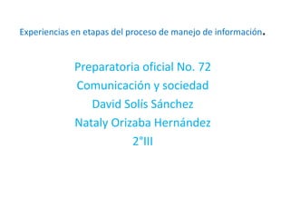 .
Experiencias en etapas del proceso de manejo de información


             Preparatoria oficial No. 72
             Comunicación y sociedad
                David Solís Sánchez
             Nataly Orizaba Hernández
                        2°III
 