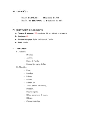 III. - DURACIÓN :
- FECHA DE INICIO : 14 de marzo del 2016
- FECHA DE TERMINO : 23 de diciembre del 2016
IV. ORIENTACIÓN DEL PROYECTO
a. Número de alumnos: 120 estudiantes, inicial, primaria y secundaria.
b. Docentes : 08
c. Personal de apoyo: Todos los Padres de Familia
d. Zona: Urbana.
V. RECURSOS
9.1.Humanos:
- Docentes.
- Alumnos.
- Padres de Familia.
- Personal del cuerpo de Paz.
9.2. Materiales:
- Picos.
- Rastrillos.
- Palanas
- Escobas.
- Semillas de
- Abono (Humus o Compost).
- Manguera.
- Materia orgánica
- Bolsas recolectoras de basura.
- Bidones.
- Cámara fotográfica.
 