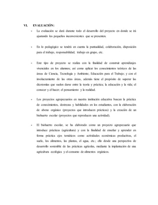 VI. EVALUACIÓN:
- La evaluación se dará durante todo el desarrollo del proyecto en donde se irá
ajustando los pequeños inconvenientes que se presenten.
- En lo pedagógico se tendrá en cuenta la puntualidad, colaboración, disposición
para el trabajo, responsabilidad, trabajo en grupo, etc.
- Este tipo de proyecto se realiza con la finalidad de construir aprendizajes
vivenciales en los alumnos; así como aplicar los conocimientos teóricos de las
áreas de Ciencia, Tecnología y Ambiente; Educación para el Trabajo; y con el
involucramiento de las otras áreas, además tiene el propósito de superar las
dicotomías que suelen darse entre la teoría y práctica; la educación y la vida; el
conocer y el hacer; el pensamiento y la realidad.
- Los proyectos agropecuarios en nuestra institución educativa buscan la práctica
de conocimientos, destrezas y habilidades en los estudiantes, con la elaboración
de abono orgánico (proyectos que introducen prácticas) y la creación de un
biohuerto escolar (proyectos que reproducen una actividad).
- El biohuerto escolar, se ha elaborado como un proyecto agropecuario que
introduce prácticas (agricultura) y con la finalidad de enseñar y aprender en
forma práctica ejes temáticos como actividades económicas productivas, el
suelo, los alimentos, las plantas, el agua, etc.; ello desde una perspectiva de
desarrollo sostenible de las prácticas agrícolas, mediante la implantación de una
agricultura ecológica y el consumo de alimentos orgánicos.
 