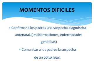 MOMENTOS DIFICILES


Confirmar a los padres una sospecha diagnóstica
  antenatal. ( malformaciones, enfermedades
                  genéticas)

      Comunicar a los padres la sospecha

              de un óbito fetal.
 