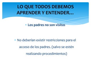 LO QUE TODOS DEBEMOS
APRENDER Y ENTENDER…

       Los padres no son visitas



No deberían existir restricciones para el
 acceso de los padres. (salvo se estén
      realizando procedimientos)
 