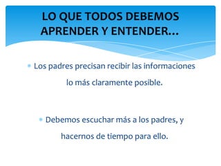 LO QUE TODOS DEBEMOS
 APRENDER Y ENTENDER…

Los padres precisan recibir las informaciones
         lo más claramente posible.



   Debemos escuchar más a los padres, y
       hacernos de tiempo para ello.
 