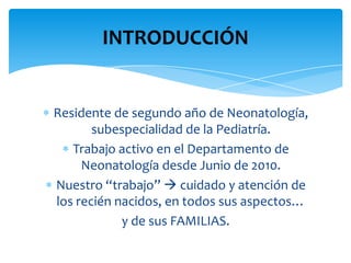 INTRODUCCIÓN


Residente de segundo año de Neonatología,
       subespecialidad de la Pediatría.
   Trabajo activo en el Departamento de
     Neonatología desde Junio de 2010.
Nuestro “trabajo”  cuidado y atención de
los recién nacidos, en todos sus aspectos…
            y de sus FAMILIAS.
 