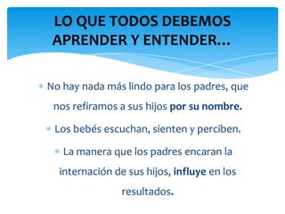 LO QUE TODOS DEBEMOS
 APRENDER Y ENTENDER…

No hay nada más lindo para los padres, que
 nos refiramos a sus hijos por su nombre.

 Los bebés escuchan, sienten y perciben.

   La manera que los padres encaran la
  internación de sus hijos, influye en los
                resultados.
 