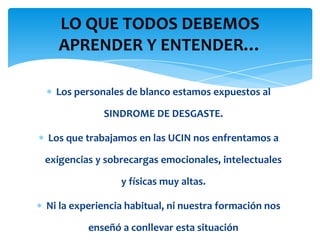 LO QUE TODOS DEBEMOS
  APRENDER Y ENTENDER…

  Los personales de blanco estamos expuestos al

            SINDROME DE DESGASTE.

Los que trabajamos en las UCIN nos enfrentamos a

exigencias y sobrecargas emocionales, intelectuales

                y físicas muy altas.

Ni la experiencia habitual, ni nuestra formación nos

         enseñó a conllevar esta situación
 