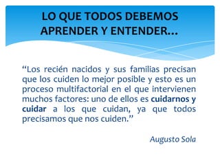 LO QUE TODOS DEBEMOS
    APRENDER Y ENTENDER…


“Los recién nacidos y sus familias precisan
que los cuiden lo mejor posible y esto es un
proceso multifactorial en el que intervienen
muchos factores: uno de ellos es cuidarnos y
cuidar a los que cuidan, ya que todos
precisamos que nos cuiden.”

                                Augusto Sola
 