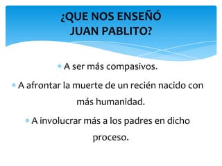 ¿QUE NOS ENSEÑÓ
            JUAN PABLITO?

          A ser más compasivos.
A afrontar la muerte de un recién nacido con
             más humanidad.
   A involucrar más a los padres en dicho
                 proceso.
 