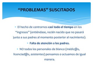 “PROBLEMAS” SUSCITADOS


   El hecho de centrarnos casi todo el tiempo en los
 “ingresos” (entiéndase, recién nacido que no pasará
junto a sus padres al momento posterior al nacimiento).
            Falta de atención a los padres.
    NO todos los personales de blanco (médic@s,
licenciad@s, asistentes) pensamos o actuamos de igual
                       manera.
 