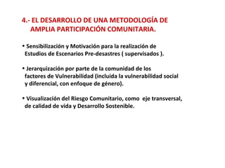 4.- EL DESARROLLO DE UNA METODOLOGÍA DE  AMPLIA PARTICIPACIÓN COMUNITARIA. Sensibilización y Motivación para la realización de  Estudios de Escenarios Pre-desastres ( supervisados ). Jerarquización por parte de la comunidad de los factores de Vulnerabilidad (incluida la vulnerabilidad social y diferencial, con enfoque de género). Visualización del Riesgo Comunitario, como  eje transversal,  de calidad de vida y Desarrollo Sostenible. 