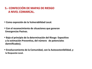 5.- CONFECCIÓN DE MAPAS DE RIESGO  A NIVEL COMARCAL. Como expresión de la Vulnerabilidad Local. Con el reconocimiento de situaciones que generan  Emergencias Pasivas. Bajo el principio de la determinación del Riesgo  Expositivo  y la estimación Preventiva, del número  de potenciales  damnificados). Envolucramiento de la Comunidad, con la Autosostenibilidad, y la Respuesta Local. 
