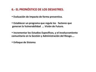 6.- EL PRONÓSTICO DE LOS DESASTRES. Evaluación de Impacto de forma preventiva. Establecer un programa que regule los  factores que generan la Vulnerabilidad  ... Visión de Futuro. Incrementar los Estudios Específicos, y el involucramiento  comunitario en la Gestión y Administración del Riesgo.... Enfoque de Sistema .   