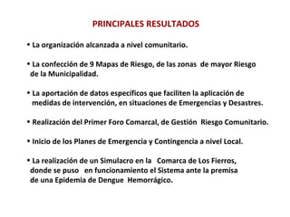 PRINCIPALES RESULTADOS La organización alcanzada a nivel comunitario. La confección de 9 Mapas de Riesgo, de las zonas  de mayor Riesgo de la Municipalidad.  La aportación de datos específicos que faciliten la aplicación de  medidas de intervención, en situaciones de Emergencias y Desastres. Realización del Primer Foro Comarcal, de Gestión  Riesgo Comunitario. Inicio de los Planes de Emergencia y Contingencia a nivel Local. La realización de un Simulacro en la  Comarca de Los Fierros, donde se puso  en funcionamiento el Sistema ante la premisa  de una Epidemia de Dengue  Hemorrágico. 