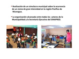 Realización de un simulacro municipal sobre la ocurrencia  de un sismo de gran intensidad en la región Pacífica de  Nicaragua. La organización alcanzada entre todos los  actores de la  Municipalidad y la Secretaría Ejecutiva del SINAPRED. 