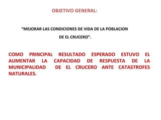 OBJETIVO GENERAL:   “ MEJORAR LAS CONDICIONES DE VIDA DE LA POBLACION  DE EL CRUCERO”. COMO PRINCIPAL RESULTADO ESPERADO ESTUVO EL AUMENTAR LA CAPACIDAD DE RESPUESTA DE LA MUNICIPALIDAD  DE EL CRUCERO ANTE CATASTROFES NATURALES. 