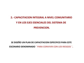2.- CAPACITACION INTEGRAL A NIVEL COMUNITARIO Y EN LOS EJES ESENCIALES DEL SISTEMA DE  PREVENCION. SE DISEÑO UN PLAN DE CAPACITACION ESPECIFICO PARA ESTE ESCENARIO DENOMINADO  ¨ PARA CONVIVIR CON LOS RIESGOS ¨,   