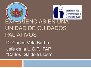 EXPERIENCIAS EN UNA 
UNIDAD DE CUIDADOS 
PALIATIVOS 
Dr Carlos Vela Barba 
Jefe de la U.C.P. FAP 
“Carlos Gaidolfi Llosa” 
 