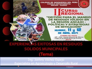 EXPERIENCIAS EXITOSAS EN RESIDUOS
SOLIDOS MUNICIPALES
(Tema)
Ing. Jonhny Vilchez Espejo
Especialista en Agroecologia y Desarrollo Rural
11/04/2014 1
 