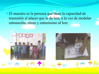  El maestro es la persona que tiene la capacidad de
  transmitir el placer que le da leer, a la vez de modelar
  entonación, ritmo y entusiasmo al leer.
 