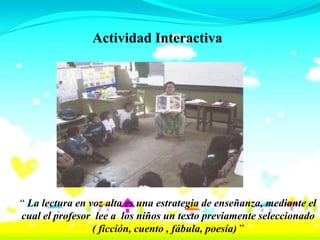 Actividad Interactiva




“ La lectura en voz alta es una estrategia de enseñanza, mediante el
cual el profesor lee a los niños un texto previamente seleccionado
                 ( ficción, cuento , fábula, poesía) ”
 