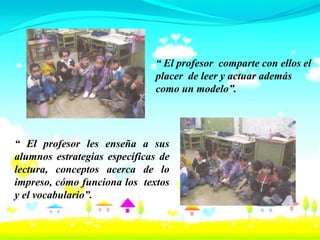 “ El profesor comparte con ellos el
                              placer de leer y actuar además
                              como un modelo”.




“ El profesor les enseña a sus
alumnos estrategias específicas de
lectura, conceptos acerca de lo
impreso, cómo funciona los textos
y el vocabulario”.
 