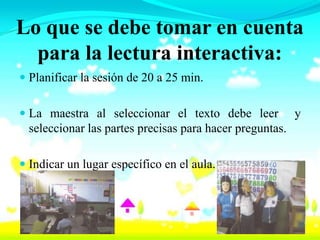 Lo que se debe tomar en cuenta
  para la lectura interactiva:
 Planificar la sesión de 20 a 25 min.


 La maestra al seleccionar el texto debe leer y
  seleccionar las partes precisas para hacer preguntas.

 Indicar un lugar específico en el aula.
 