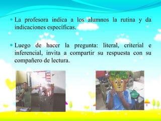  La profesora indica a los alumnos la rutina y da
  indicaciones específicas.

 Luego de hacer la pregunta: literal, criterial e
  inferencial, invita a compartir su respuesta con su
  compañero de lectura.
 