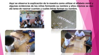 Aquí se observa la explicación de la maestra como utilizar el alfabeto móvil y
algunas evidencias de los niños formando su nombre y ellos mismos se dan
ala tarea de razonar cuantas y cuales letras forman su nombre.
 