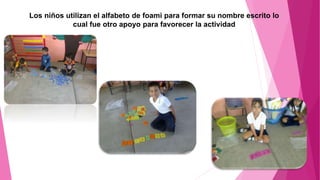 Los niños utilizan el alfabeto de foami para formar su nombre escrito lo
cual fue otro apoyo para favorecer la actividad
 