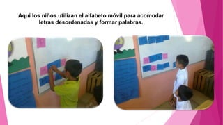 Aquí los niños utilizan el alfabeto móvil para acomodar
letras desordenadas y formar palabras.
 