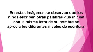 En estas imágenes se observan que los
niños escriben otras palabras que inician
con la misma letra de su nombre se
aprecia los diferentes niveles de escritura.
 