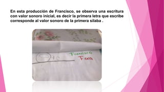 En esta producción de Francisco, se observa una escritura
con valor sonoro inicial, es decir la primera letra que escribe
corresponde al valor sonoro de la primera silaba .
 