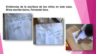 Evidencias de la escritura de los niños en este caso,
Brisa escribe barco, Fernando foca.
 