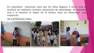 Es importante mencionar para que los niños llegaran a dicho nivel de
escritura se realizaron diversas situaciones de aprendizaje, de expresión
oral y el fomento al habito de la lectura. Aquí se observaran unas
evidencias:
DE EXPRESION ORAL
 