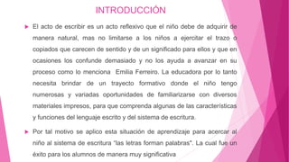 INTRODUCCIÓN
 El acto de escribir es un acto reflexivo que el niño debe de adquirir de
manera natural, mas no limitarse a los niños a ejercitar el trazo o
copiados que carecen de sentido y de un significado para ellos y que en
ocasiones los confunde demasiado y no los ayuda a avanzar en su
proceso como lo menciona Emilia Ferreiro. La educadora por lo tanto
necesita brindar de un trayecto formativo donde el niño tengo
numerosas y variadas oportunidades de familiarizarse con diversos
materiales impresos, para que comprenda algunas de las características
y funciones del lenguaje escrito y del sistema de escritura.
 Por tal motivo se aplico esta situación de aprendizaje para acercar al
niño al sistema de escritura “las letras forman palabras". La cual fue un
éxito para los alumnos de manera muy significativa
 