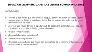 SITUACION DE APRENDIZAJE: LAS LETRAS FORMAN PALABRAS
ACTIVIDADES
 Pedirles a los niños que observen y busque, dentro del salón de clase, donde
pueden observar letras o palabras.( todos los portadores de texto que hay este
dentro del salón de clase ).
 Una ves que hayan tenido la oportunidad de observarlo detenidamente algunos
portadores de texto. Hacer interrogantes tales como:
 ¿Cuáles letras conocen?
 ¿En donde has visto estas letras?
 . Donde observan palabras ?
 ¿Conoces algunas letras que inicien con alguna letra de tu nombre, o de algunos de
tus compañeros u otras palabras?
 