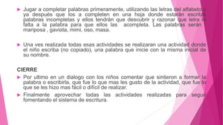  Jugar a completar palabras primeramente, utilizando las letras del alfabeto y
ya después que los a completen en una hoja donde estarán escritas
palabras incompletas y ellos tendrán que descubrir y razonar que letra le
falta a la palabra para que ellos las acompleta. Las palabras serán :
mariposa , gaviota, mimi, oso, masa.
 Una ves realizada todas esas actividades se realizaran una actividad donde
el niño escriba (no copiado), una palabra que inicie con la misma inicial de
su nombre.
CIERRE
 Por ultimo en un dialogo con los niños comentar que sintieron a formar la
palabra o escribirla, que fue lo que mas les gusto de la actividad, que fue lo
que se les hizo mas fácil o difícil de realizar.
 Finalmente aprovechar todas las actividades realizadas para seguir
fomentando el sistema de escritura.
 