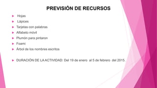 PREVISIÓN DE RECURSOS
 Hojas
 Lápices
 Tarjetas con palabras
 Alfabeto móvil
 Plumón para pintaron
 Foami
 Árbol de los nombres escritos
 DURACIÓN DE LA ACTIVIDAD: Del 19 de enero al 5 de febrero del 2015.
 