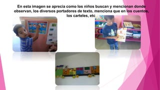 En esta imagen se aprecia como los niños buscan y mencionan donde
observan, los diversos portadores de texto, menciona que en los cuentos,
los carteles, etc.
 